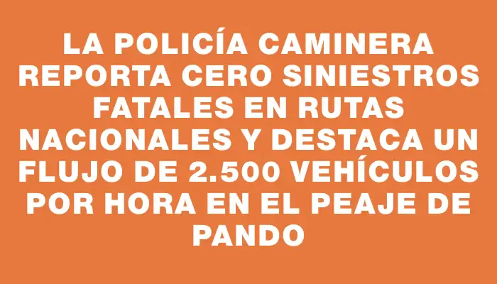 La Policía Caminera reporta cero siniestros fatales en rutas nacionales y destaca un flujo de 2.500 vehículos por hora en el peaje de Pando