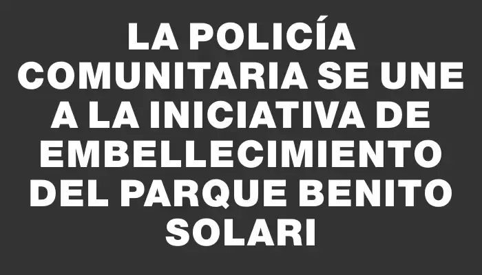 La Policía Comunitaria se une a la iniciativa de embellecimiento del Parque Benito Solari