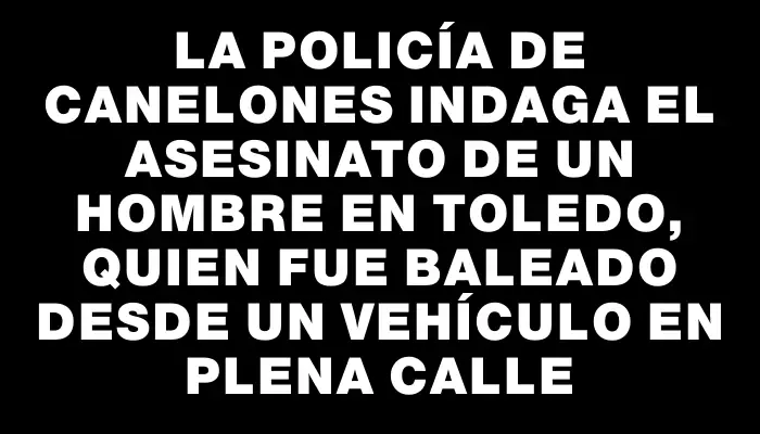 La Policía de Canelones indaga el asesinato de un hombre en Toledo, quien fue baleado desde un vehículo en plena calle