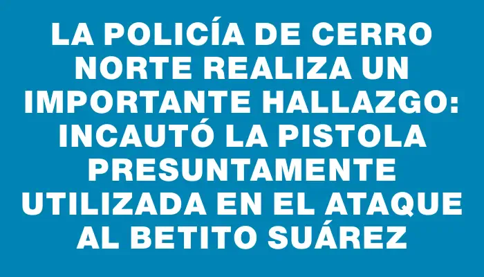 La Policía de Cerro Norte realiza un importante hallazgo: incautó la pistola presuntamente utilizada en el ataque al Betito Suárez