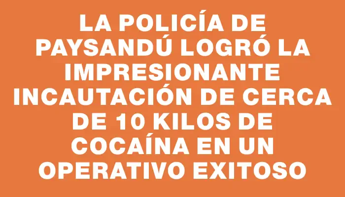 La Policía de Paysandú logró la impresionante incautación de cerca de 10 kilos de cocaína en un operativo exitoso