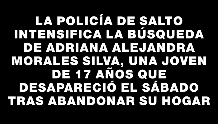 La Policía de Salto intensifica la búsqueda de Adriana Alejandra Morales Silva, una joven de 17 años que desapareció el sábado tras abandonar su hogar