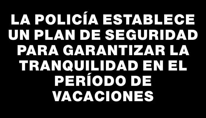 La policía establece un plan de seguridad para garantizar la tranquilidad en el período de vacaciones