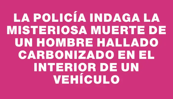 La Policía indaga la misteriosa muerte de un hombre hallado carbonizado en el interior de un vehículo