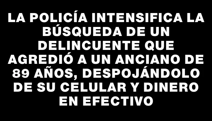 La policía intensifica la búsqueda de un delincuente que agredió a un anciano de 89 años, despojándolo de su celular y dinero en efectivo