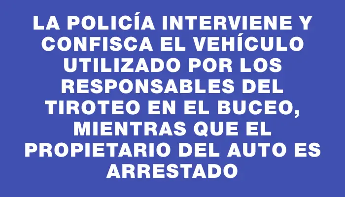 La Policía interviene y confisca el vehículo utilizado por los responsables del tiroteo en el Buceo, mientras que el propietario del auto es arrestado