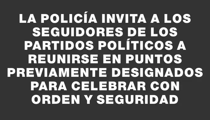 La Policía invita a los seguidores de los partidos políticos a reunirse en puntos previamente designados para celebrar con orden y seguridad