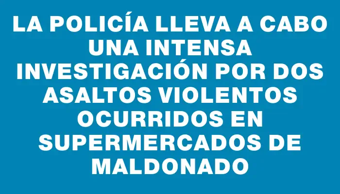 La Policía lleva a cabo una intensa investigación por dos asaltos violentos ocurridos en supermercados de Maldonado