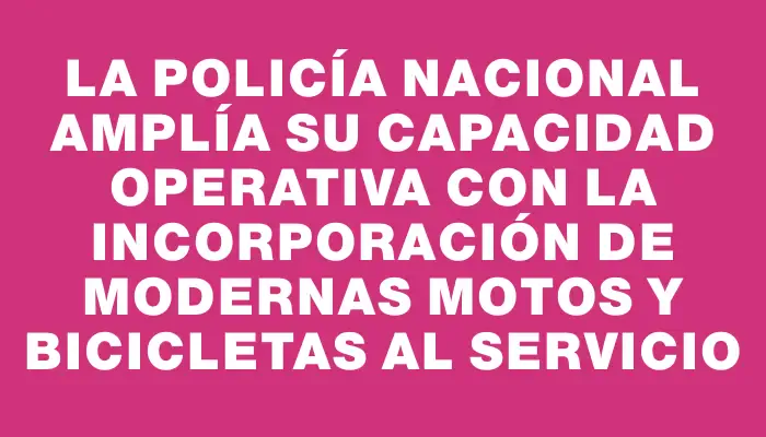 La Policía Nacional amplía su capacidad operativa con la incorporación de modernas motos y bicicletas al servicio