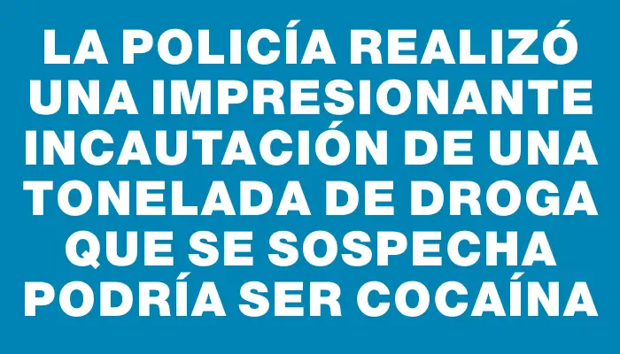 La Policía realizó una impresionante incautación de una tonelada de droga que se sospecha podría ser cocaína