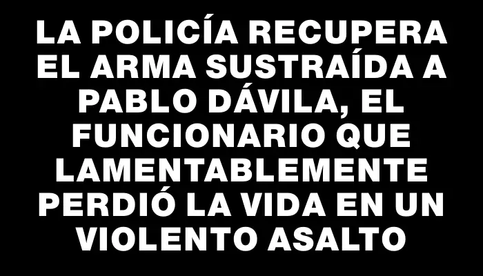 La Policía recupera el arma sustraída a Pablo Dávila, el funcionario que lamentablemente perdió la vida en un violento asalto