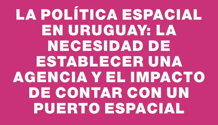 La política espacial en Uruguay: la necesidad de establecer una agencia y el impacto de contar con un puerto espacial