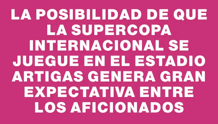 La posibilidad de que la Supercopa Internacional se juegue en el Estadio Artigas genera gran expectativa entre los aficionados