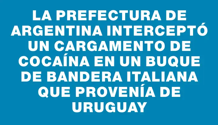 La Prefectura de Argentina interceptó un cargamento de cocaína en un buque de bandera italiana que provenía de Uruguay