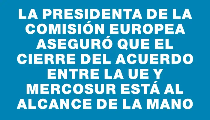 La presidenta de la Comisión Europea aseguró que el cierre del acuerdo entre la Ue y Mercosur está al alcance de la mano