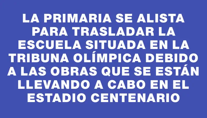 La Primaria se alista para trasladar la escuela situada en la tribuna Olímpica debido a las obras que se están llevando a cabo en el estadio Centenario