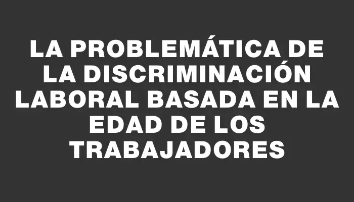 La problemática de la discriminación laboral basada en la edad de los trabajadores