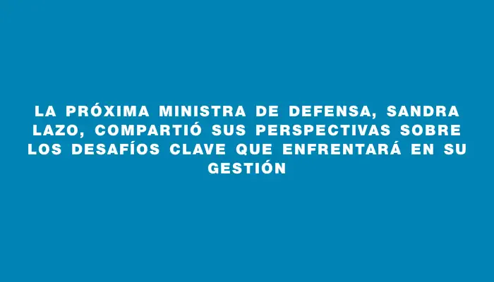 La próxima ministra de Defensa, Sandra Lazo, compartió sus perspectivas sobre los desafíos clave que enfrentará en su gestión