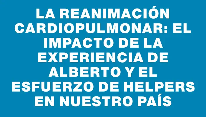 La Reanimación Cardiopulmonar: El impacto de la experiencia de Alberto y el esfuerzo de Helpers en nuestro país