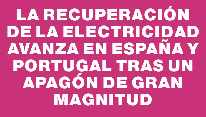 La recuperación de la electricidad avanza en España y Portugal tras un apagón de gran magnitud
