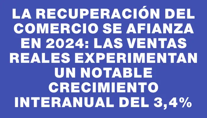La recuperación del comercio se afianza en 2024: las ventas reales experimentan un notable crecimiento interanual del 3,4%