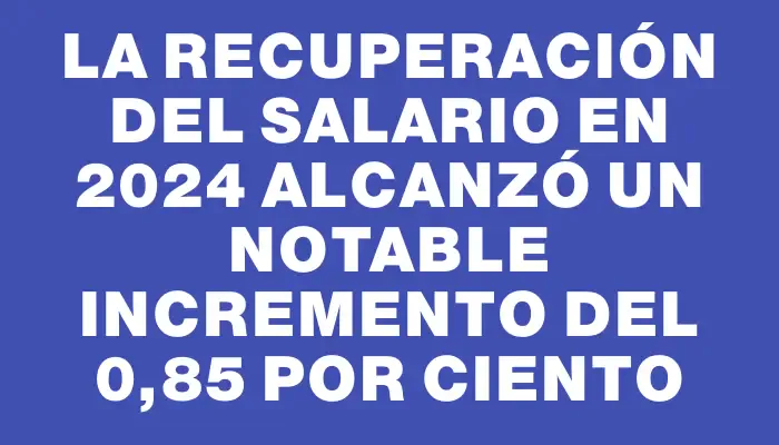 La recuperación del salario en 2024 alcanzó un notable incremento del 0,85 por ciento