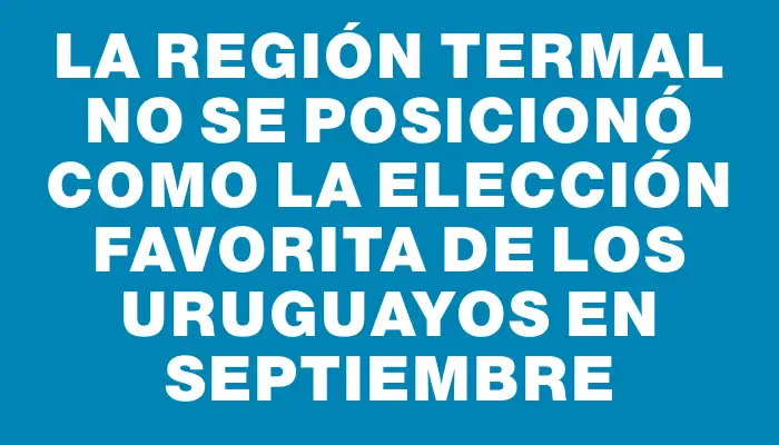 La región termal no se posicionó como la elección favorita de los uruguayos en septiembre