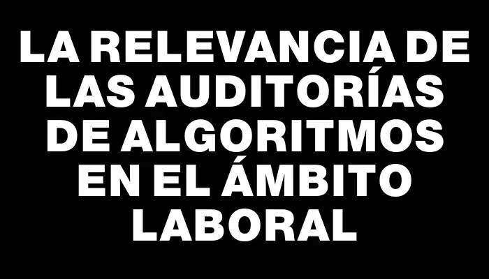 La relevancia de las auditorías de algoritmos en el ámbito laboral