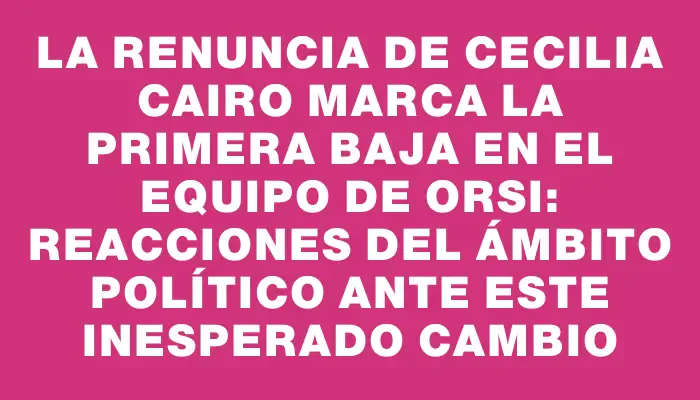 La renuncia de Cecilia Cairo marca la primera baja en el equipo de Orsi: reacciones del ámbito político ante este inesperado cambio