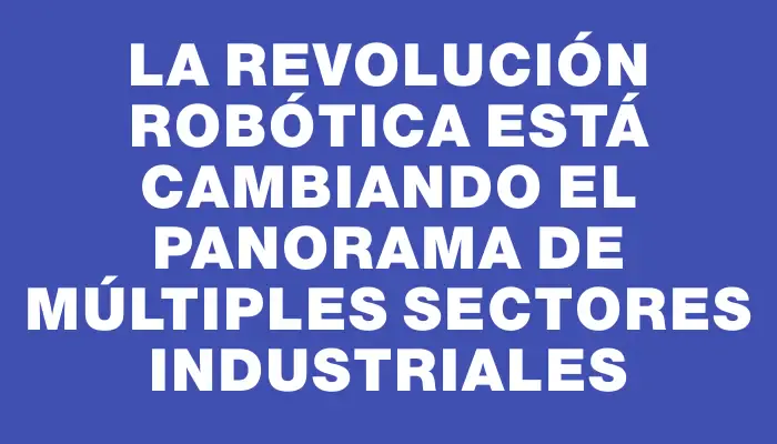 La revolución robótica está cambiando el panorama de múltiples sectores industriales