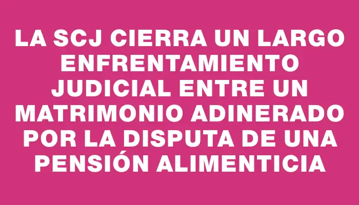 La Scj cierra un largo enfrentamiento judicial entre un matrimonio adinerado por la disputa de una pensión alimenticia
