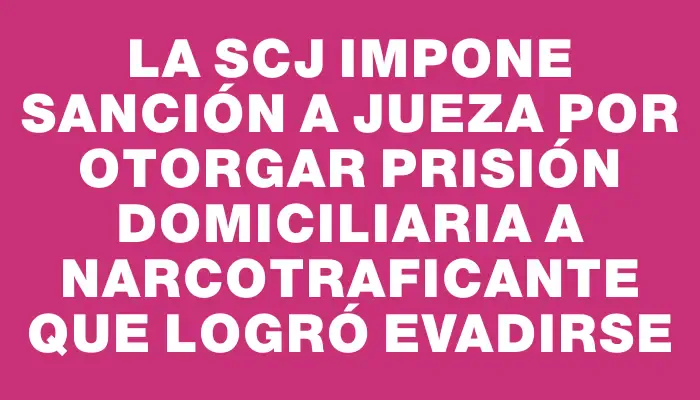 La Scj impone sanción a jueza por otorgar prisión domiciliaria a narcotraficante que logró evadirse