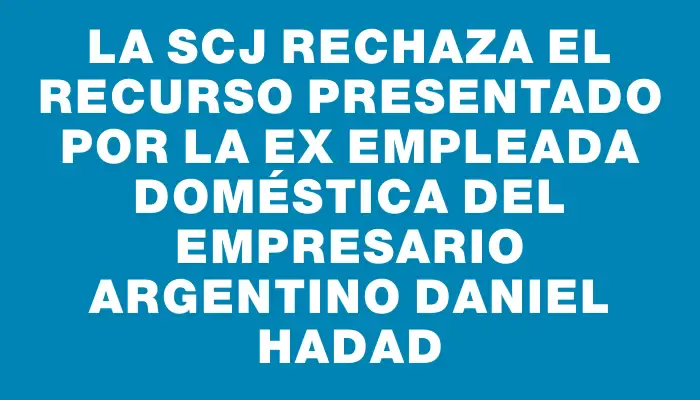 La Scj rechaza el recurso presentado por la ex empleada doméstica del empresario argentino Daniel Hadad