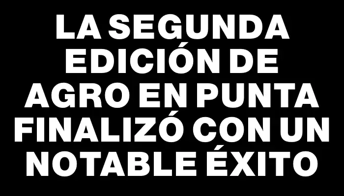 La segunda edición de Agro en Punta finalizó con un notable éxito