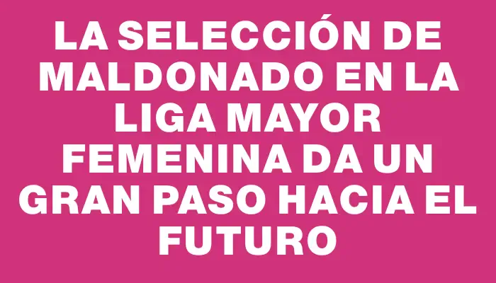 La Selección de Maldonado en la Liga Mayor Femenina da un gran paso hacia el futuro