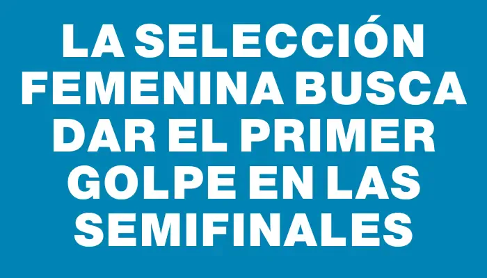 La selección femenina busca dar el primer golpe en las semifinales