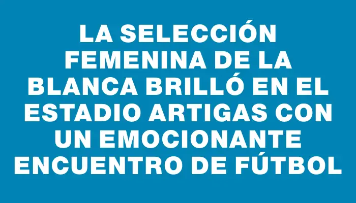 La selección femenina de La Blanca brilló en el Estadio Artigas con un emocionante encuentro de fútbol