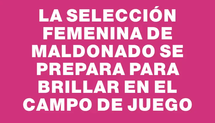 La Selección Femenina de Maldonado se prepara para brillar en el campo de juego