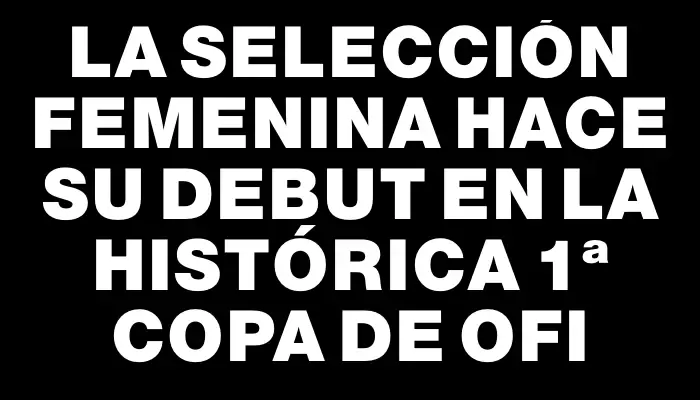 La selección femenina hace su debut en la histórica 1ª Copa de Ofi