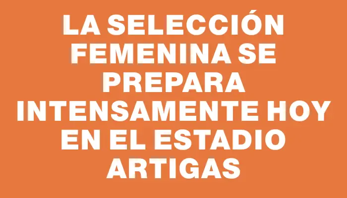 La selección femenina se prepara intensamente hoy en el Estadio Artigas