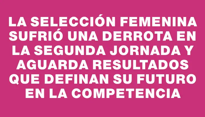 La selección femenina sufrió una derrota en la segunda jornada y aguarda resultados que definan su futuro en la competencia