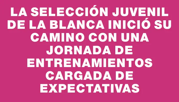 La selección juvenil de La Blanca inició su camino con una jornada de entrenamientos cargada de expectativas