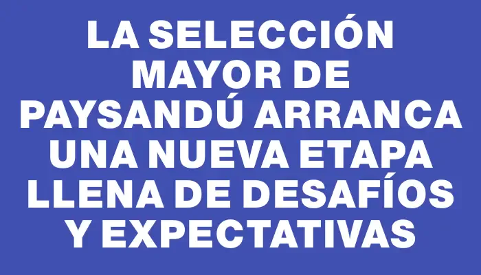 La selección mayor de Paysandú arranca una nueva etapa llena de desafíos y expectativas