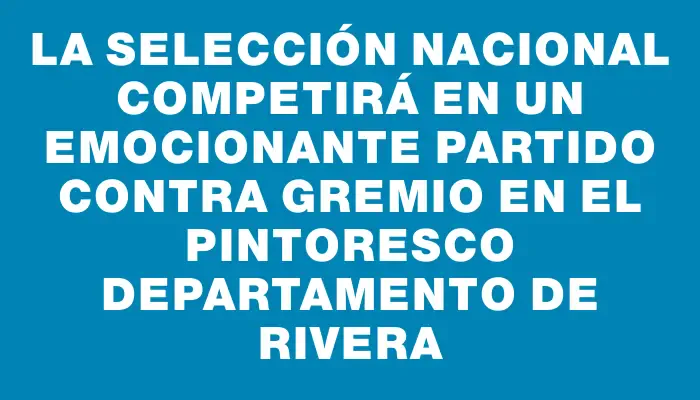 La selección nacional competirá en un emocionante partido contra Gremio en el pintoresco departamento de Rivera