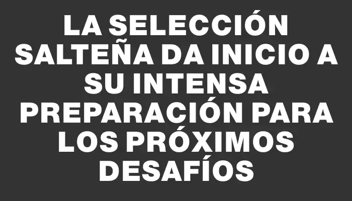 La selección salteña da inicio a su intensa preparación para los próximos desafíos