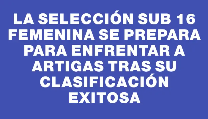 La Selección Sub 16 Femenina se prepara para enfrentar a Artigas tras su clasificación exitosa