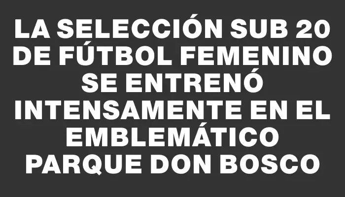 La selección Sub 20 de fútbol femenino se entrenó intensamente en el emblemático Parque Don Bosco