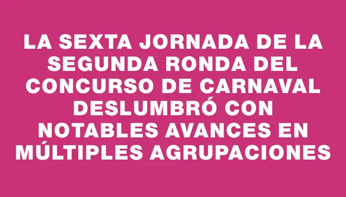 La sexta jornada de la segunda ronda del Concurso de Carnaval deslumbró con notables avances en múltiples agrupaciones