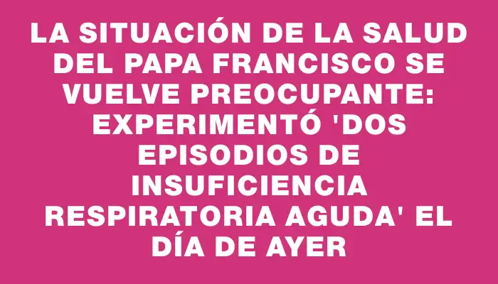 La situación de la salud del papa Francisco se vuelve preocupante: experimentó "dos episodios de insuficiencia respiratoria aguda" el día de ayer