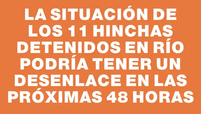 La situación de los 11 hinchas detenidos en Río podría tener un desenlace en las próximas 48 horas